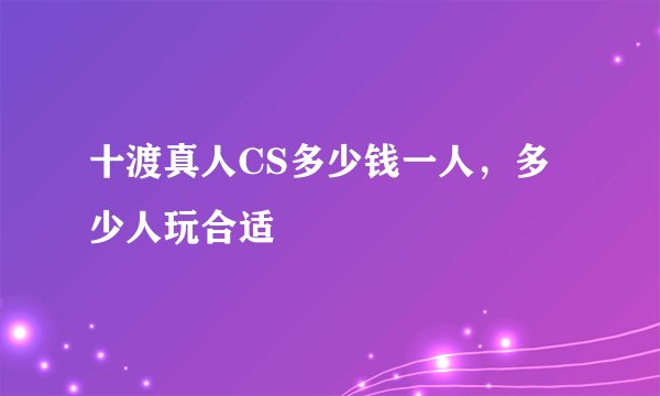 十渡真人CS多少钱一人，多少人玩合适