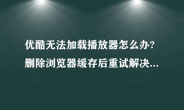 优酷无法加载播放器怎么办?删除浏览器缓存后重试解决方法步骤