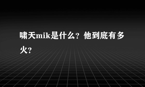 啸天mik是什么？他到底有多火？