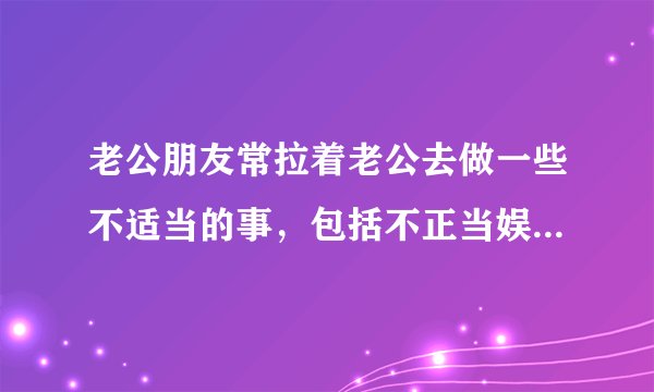 老公朋友常拉着老公去做一些不适当的事,包括不正当娱乐,我该怎么对待此人?