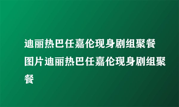 迪丽热巴任嘉伦现身剧组聚餐图片迪丽热巴任嘉伦现身剧组聚餐