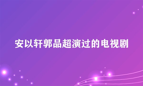 安以轩郭品超演过的电视剧