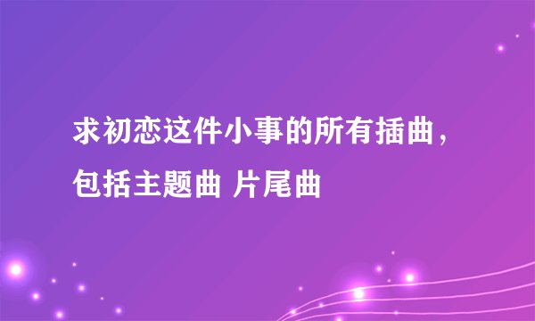 求初恋这件小事的所有插曲，包括主题曲 片尾曲