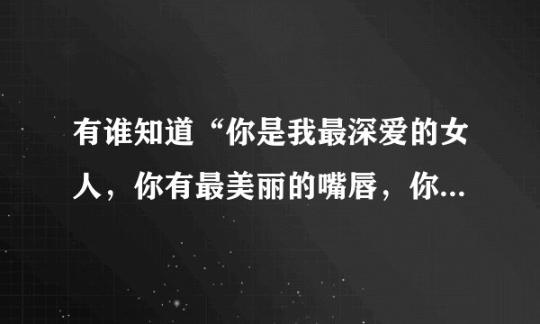 有谁知道“你是我最深爱的女人，你有最美丽的嘴唇，你拥有最动人的眼神。。。。”这首歌名字是什么？