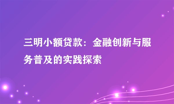 三明小额贷款：金融创新与服务普及的实践探索