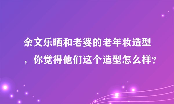 余文乐晒和老婆的老年妆造型,你觉得他们这个造型怎么样?