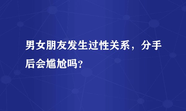 男女朋友发生过性关系,分手后会尴尬吗?