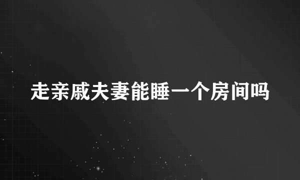 走亲戚夫妻能睡一个房间吗