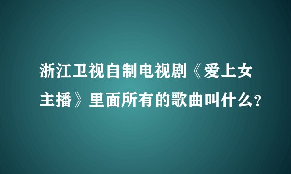 浙江卫视自制电视剧《爱上女主播》里面所有的歌曲叫什么？
