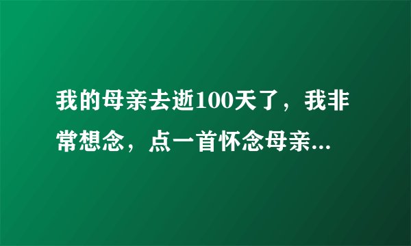 我的母亲去逝100天了，我非常想念，点一首怀念母亲的歌请指点
