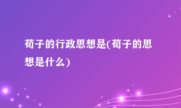 荀子的行政思想是(荀子的思想是什么)
