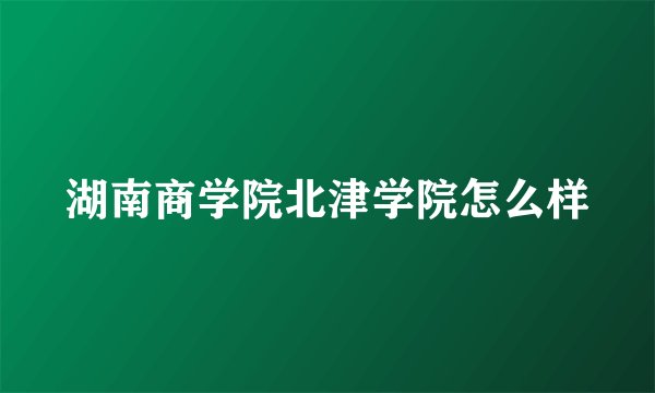 湖南商学院北津学院怎么样