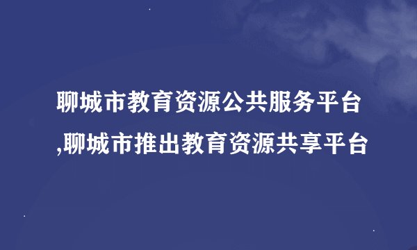 聊城市教育资源公共服务平台,聊城市推出教育资源共享平台