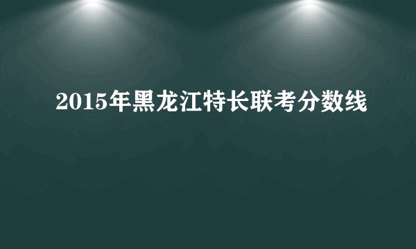 2015年黑龙江特长联考分数线