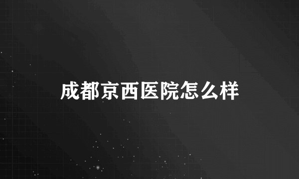 成都京西医院怎么样