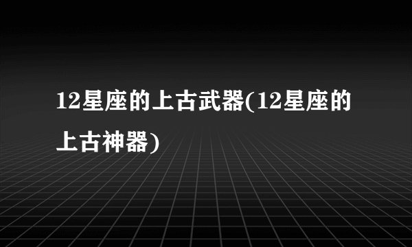 12星座的上古武器(12星座的上古神器)