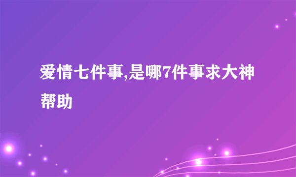 爱情七件事,是哪7件事求大神帮助