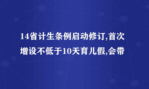 14省计生条例启动修订,首次增设不低于10天育儿假,会带