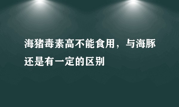 海猪毒素高不能食用，与海豚还是有一定的区别