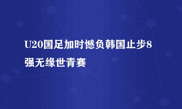 U20国足加时憾负韩国止步8强无缘世青赛