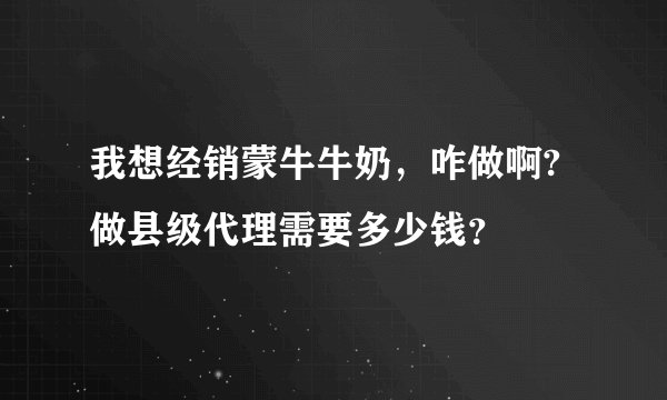我想经销蒙牛牛奶,咋做啊?做县级代理需要多少钱?