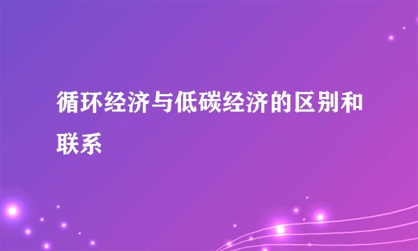 循环经济与低碳经济的区别和联系