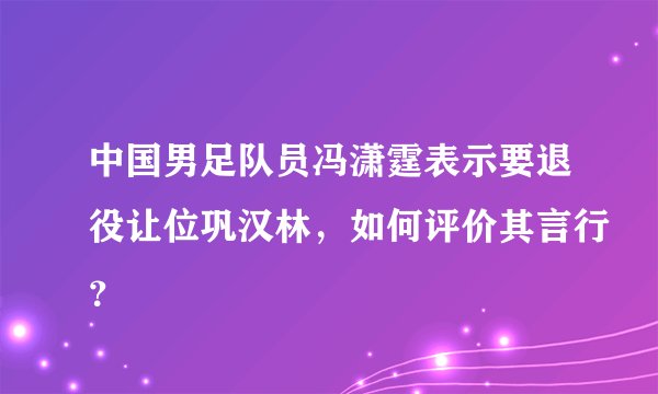 中国男足队员冯潇霆表示要退役让位巩汉林，如何评价其言行？