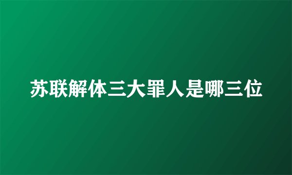 苏联解体三大罪人是哪三位