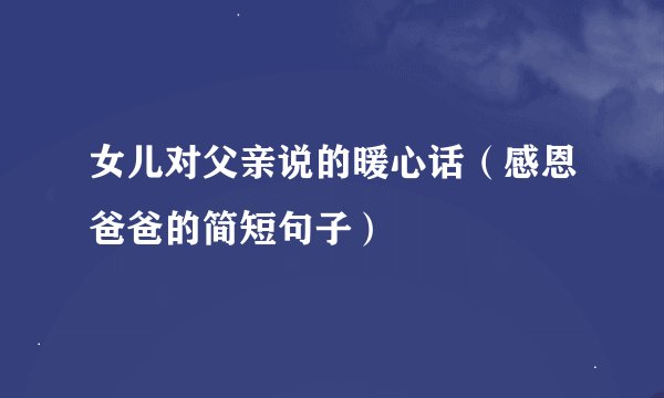 女儿对父亲说的暖心话（感恩爸爸的简短句子）