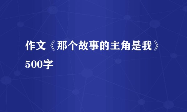 作文《那个故事的主角是我》500字