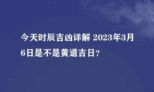 今天时辰吉凶详解 2023年3月6日是不是黄道吉日？
