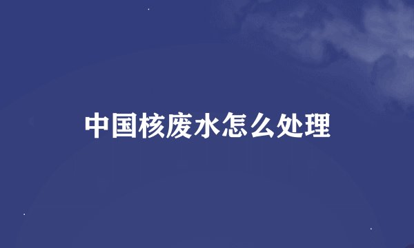 中国核废水怎么处理