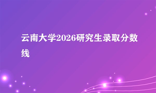 云南大学2026研究生录取分数线