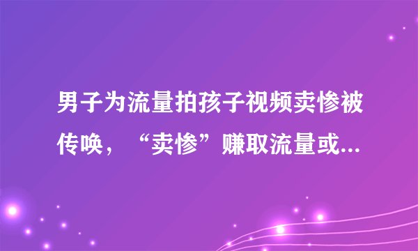 男子为流量拍孩子视频卖惨被传唤，“卖惨”赚取流量或涉嫌诈骗!