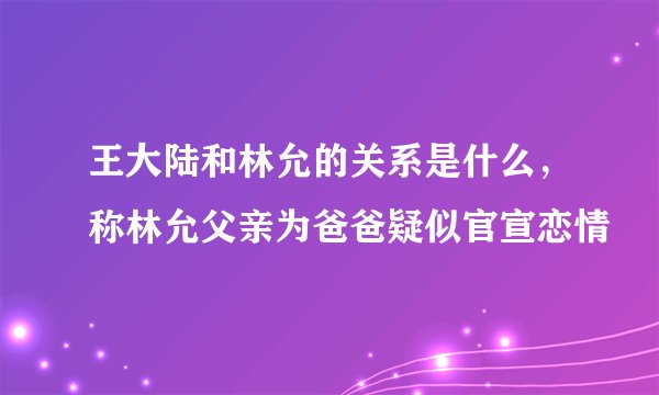 王大陆和林允的关系是什么,称林允父亲为爸爸疑似官宣恋情