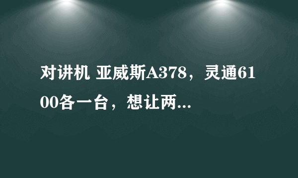对讲机 亚威斯A378,灵通6100各一台,想让两台互联,怎么写频,谢谢老师