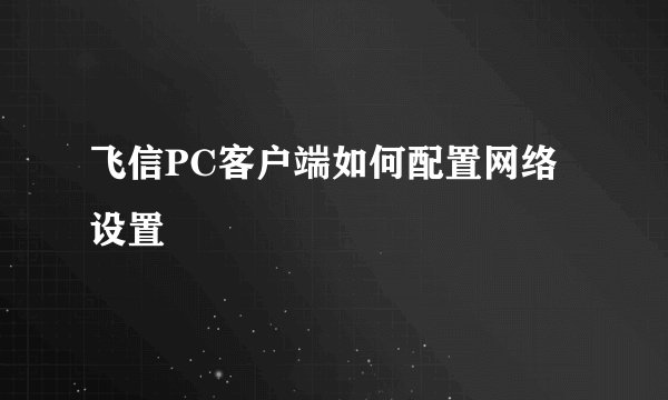 飞信PC客户端如何配置网络设置