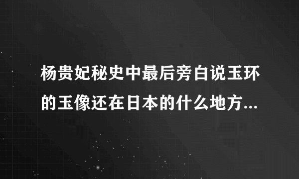 杨贵妃秘史中最后旁白说玉环的玉像还在日本的什么地方是真的吗?