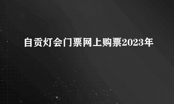 自贡灯会门票网上购票2023年