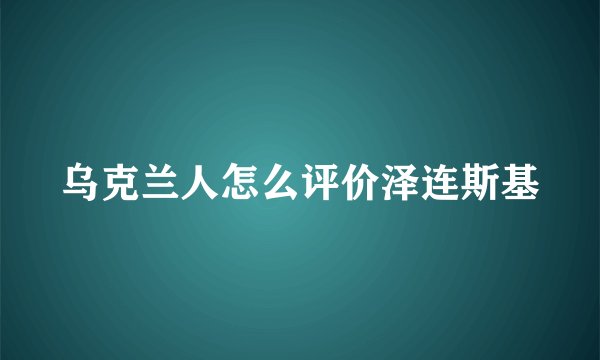 乌克兰人怎么评价泽连斯基