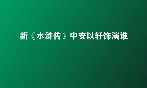 新《水浒传》中安以轩饰演谁