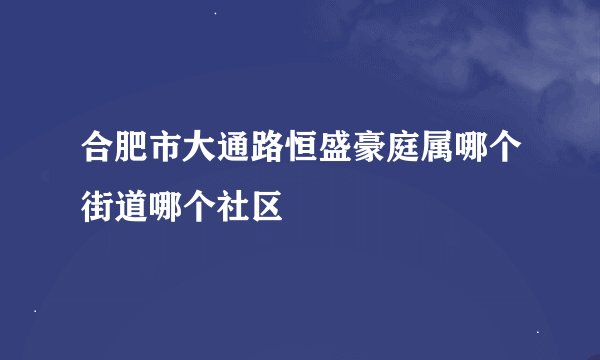 合肥市大通路恒盛豪庭属哪个街道哪个社区