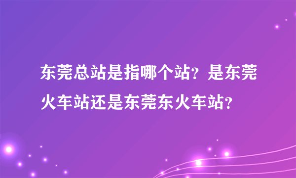 东莞总站是指哪个站？是东莞火车站还是东莞东火车站？