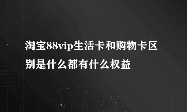 淘宝88vip生活卡和购物卡区别是什么都有什么权益