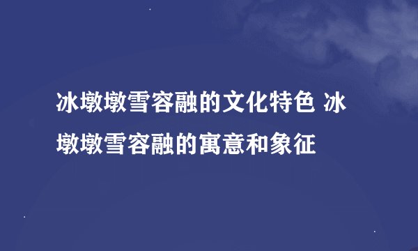 冰墩墩雪容融的文化特色 冰墩墩雪容融的寓意和象征