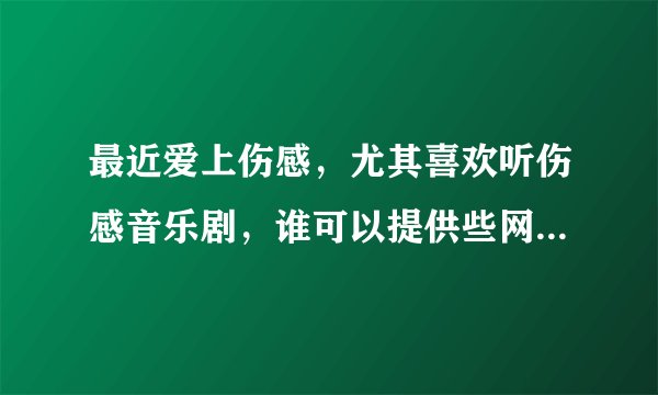 最近爱上伤感，尤其喜欢听伤感音乐剧，谁可以提供些网络感人音乐剧。