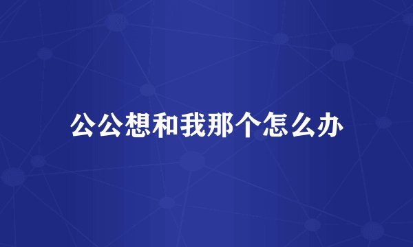 公公想和我那个怎么办