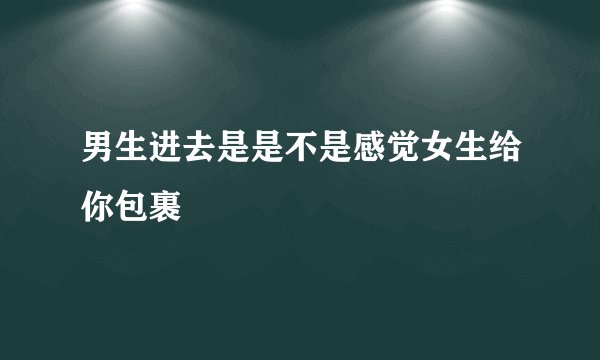 男生进去是是不是感觉女生给你包裹