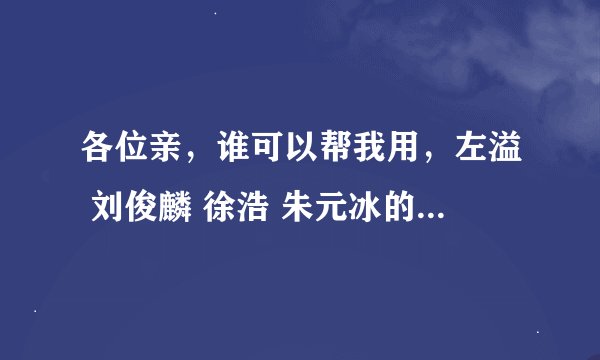 各位亲，谁可以帮我用，左溢 刘俊麟 徐浩 朱元冰的名字设计几个QQ网名和网名相对的QQ签名