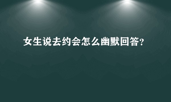 女生说去约会怎么幽默回答？